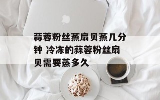 蒜蓉粉丝蒸扇贝蒸几分钟 冷冻的蒜蓉粉丝扇贝需要蒸多久