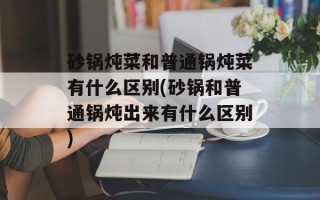 砂锅炖菜和普通锅炖菜有什么区别(砂锅和普通锅炖出来有什么区别)