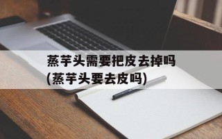 蒸芋头需要把皮去掉吗(蒸芋头要去皮吗)