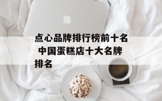 点心品牌排行榜前十名 中国蛋糕店十大名牌排名