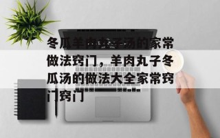 冬瓜羊肉丸子汤的家常做法窍门，羊肉丸子冬瓜汤的做法大全家常窍门窍门