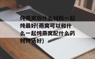 炖燕窝放什么材料一起炖最好(燕窝可以和什么一起炖燕窝配什么药材炖汤好)
