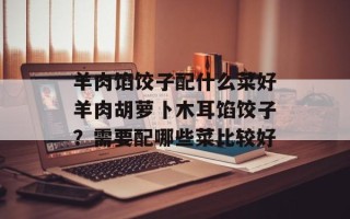 羊肉馅饺子配什么菜好羊肉胡萝卜木耳馅饺子？需要配哪些菜比较好