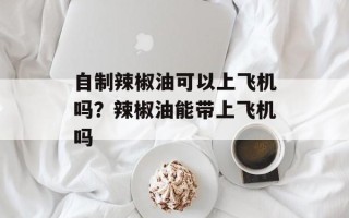 自制辣椒油可以上飞机吗？辣椒油能带上飞机吗