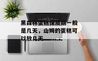 黑森林蛋糕保质期一般是几天，山姆的蛋糕可以放几天
