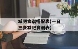 减肥食谱搭配表(一日三餐减肥食谱表)