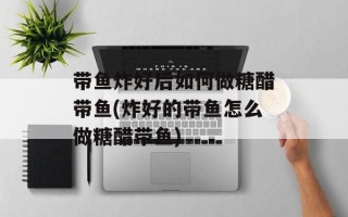 带鱼炸好后如何做糖醋带鱼(炸好的带鱼怎么做糖醋带鱼)