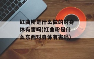 红曲粉是什么做的对身体有害吗(红曲粉是什么东西对身体有害吗)