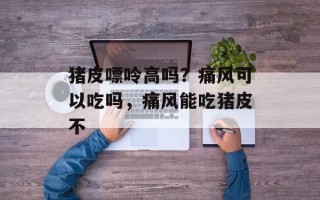 猪皮嘌呤高吗？痛风可以吃吗，痛风能吃猪皮不