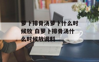 萝卜排骨汤萝卜什么时候放 白萝卜排骨汤什么时候放调料