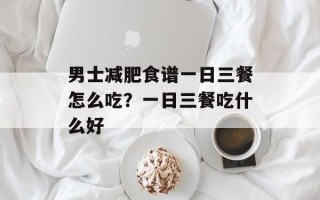 男士减肥食谱一日三餐怎么吃？一日三餐吃什么好