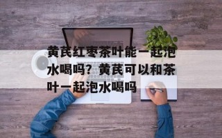 黄芪红枣茶叶能一起泡水喝吗？黄芪可以和茶叶一起泡水喝吗