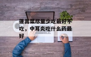 蓬蒿菜尽量少吃最好不吃，中耳炎吃什么药最好