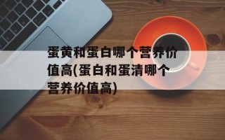 蛋黄和蛋白哪个营养价值高(蛋白和蛋清哪个营养价值高)
