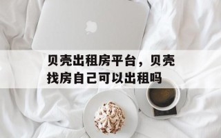 贝壳出租房平台，贝壳找房自己可以出租吗
