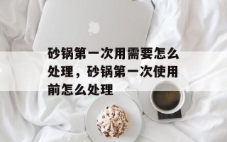 砂锅第一次用需要怎么处理，砂锅第一次使用前怎么处理