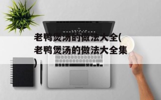 老鸭煲汤的做法大全(老鸭煲汤的做法大全集)