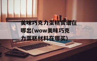 美味巧克力蛋糕食谱在哪出(wow美味巧克力蛋糕材料在哪买)