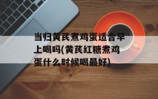 当归黄芪煮鸡蛋适合早上喝吗(黄芪红糖煮鸡蛋什么时候喝最好)