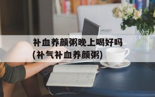 补血养颜粥晚上喝好吗(补气补血养颜粥)