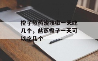 橙子蒸蒸治咳嗽一天吃几个，盐蒸橙子一天可以吃几个