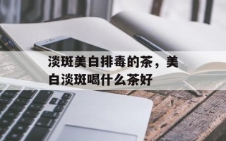 淡斑美白排毒的茶，美白淡斑喝什么茶好