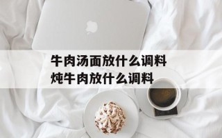 牛肉汤面放什么调料 炖牛肉放什么调料