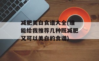 减肥美白食谱大全(谁能给我推荐几种既减肥又可以美白的食谱)