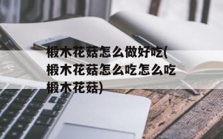 椴木花菇怎么做好吃(椴木花菇怎么吃怎么吃椴木花菇)