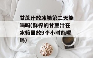 甘蔗汁放冰箱第二天能喝吗(鲜榨的甘蔗汁在冰箱里放9个小时能喝吗)