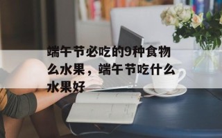 端午节必吃的9种食物么水果，端午节吃什么水果好