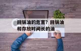 回锅油的危害？回锅油和存放时间长的油