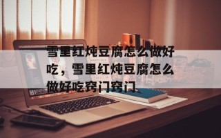 雪里红炖豆腐怎么做好吃，雪里红炖豆腐怎么做好吃窍门窍门