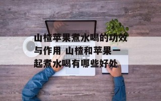 山楂苹果煮水喝的功效与作用 山楂和苹果一起煮水喝有哪些好处