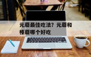 元蘑最佳吃法？元蘑和榛蘑哪个好吃
