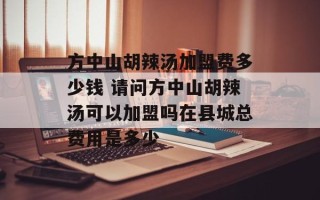 方中山胡辣汤加盟费多少钱 请问方中山胡辣汤可以加盟吗在县城总费用是多少