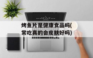 烤鱼片是健康食品吗(常吃真的会皮肤好吗)