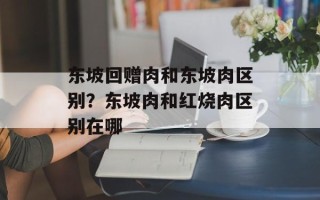 东坡回赠肉和东坡肉区别？东坡肉和红烧肉区别在哪