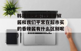 韩国辣椒酱(韩国辣椒酱和我们平常在超市买的香辣酱有什么区别呢)
