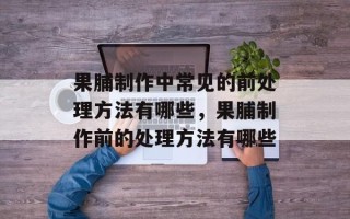 果脯制作中常见的前处理方法有哪些，果脯制作前的处理方法有哪些