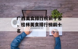 广西美食排行榜前十名，桂林美食排行榜前十名