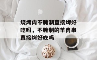 烧烤肉不腌制直接烤好吃吗，不腌制的羊肉串直接烤好吃吗