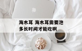 海木耳 海木耳需要泡多长时间才能吃啊