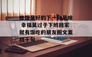 晚饭是好的下一句是啥 幸福莫过于下班回家就有饭吃的朋友圈文案四十句