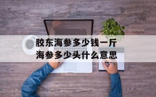 胶东海参多少钱一斤 海参多少头什么意思