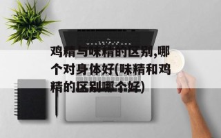 鸡精与味精的区别,哪个对身体好(味精和鸡精的区别哪个好)
