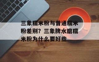 三象糯米粉与普通糯米粉差别？三象牌水磨糯米粉为什么要好些