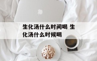 生化汤什么时间喝 生化汤什么时候喝