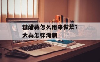 糖醋蒜怎么用来做菜？大蒜怎样淹制