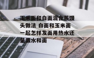 玉米面和白面混合蒸馒头做法 白面和玉米面一起怎样发面用热水还是温水和面